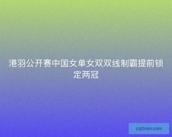 港羽公开赛中国女单女双双线制霸提前锁定两冠