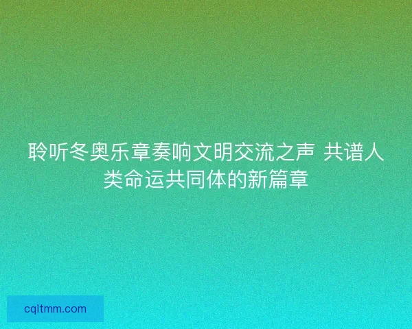 聆听冬奥乐章奏响文明交流之声 共谱人类命运共同体的新篇章